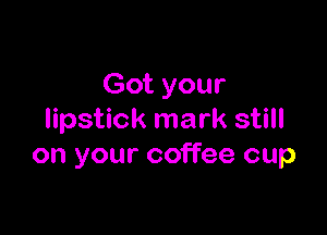 Got your

lipstick mark still
on your coffee cup