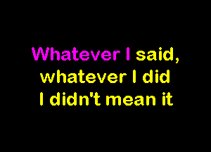 Whatever I said,

whatever I did
I didn't mean it