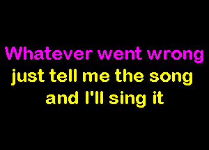 Whatever went wrong

just tell me the song
and I'll sing it