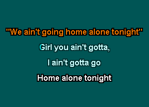 We ain't going home alone tonight
Girl you ain't gotta,

I ain't gotta go

Home alone tonight