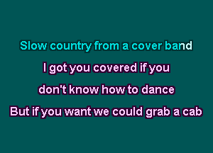 Slow country from a cover band
I got you covered ifyou

don't know how to dance

But ifyou want we could grab a cab