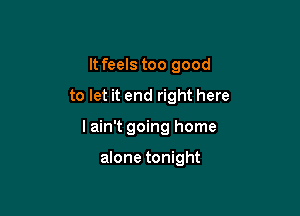 It feels too good

to let it end right here
I ain't going home

alone tonight