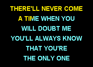 THERE'LL NEVER COME
A TIME WHEN YOU
WILL DOUBT ME
YOU'LL ALWAYS KNOW
THAT YOU'RE
THE ONLY ONE