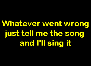 Whatever went wrong

just tell me the song
and I'll sing it