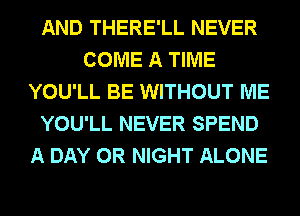 AND THERE'LL NEVER
COME A TIME
YOU'LL BE WITHOUT ME
YOU'LL NEVER SPEND
A DAY 0R NIGHT ALONE