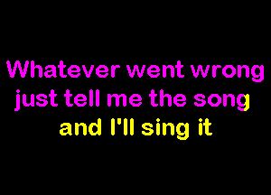 Whatever went wrong

just tell me the song
and I'll sing it