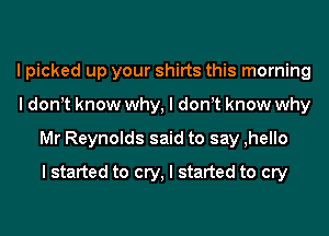 I picked up your shirts this morning
I donIt know why, I donIt know why
Mr Reynolds said to say ,hello
I started to cry, I started to cry