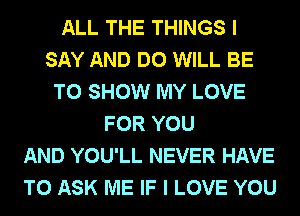 ALL THE THINGS I
SAY AND DO WILL BE
TO SHOW MY LOVE
FOR YOU
AND YOU'LL NEVER HAVE
TO ASK ME IF I LOVE YOU