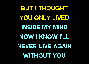 BUT I THOUGHT
YOU ONLY LIVED
INSIDE MY MIND

NOW I KNOW I'LL
NEVER LIVE AGAIN
WITHOUT YOU