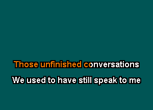 Those unfinished conversations

We used to have still speak to me