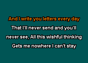 And I write you letters every day
That Pll never send and yowll
never see, All this wishful thinking

Gets me nowhere I can t stay