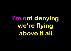 I'm not denying

we're flying
above it all