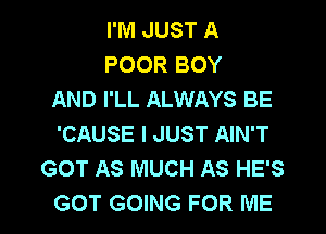 I'M JUST A
POOR BOY
AND I'LL ALWAYS BE

'CAUSE I JUST AIN'T
GOT AS MUCH AS HE'S
GOT GOING FOR ME