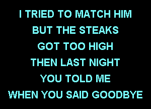 I TRIED TO MATCH HIM
BUT THE STEAKS
GOT T00 HIGH
THEN LAST NIGHT
YOU TOLD ME
WHEN YOU SAID GOODBYE