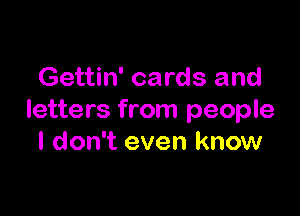 Gettin' cards and

letters from people
I don't even know