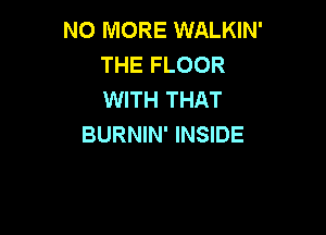 NO MORE WALKIN'
THE FLOOR
WITH THAT

BURNIN' INSIDE