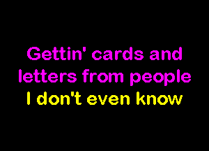 Gettin' cards and

letters from people
I don't even know