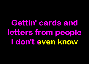 Gettin' cards and

letters from people
I don't even know