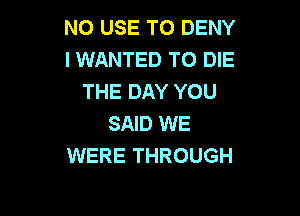 NO USE TO DENY
l WANTED TO DIE
THE DAY YOU

SAID WE
WERE THROUGH