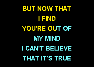 BUT NOW THAT
I FIND
YOU'RE OUT OF

MY MIND
I CAN'T BELIEVE
THAT IT'S TRUE