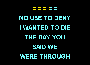 N0 USE TO DENY
I WANTED TO DIE

THE DAY YOU
SAID WE
WERE THROUGH