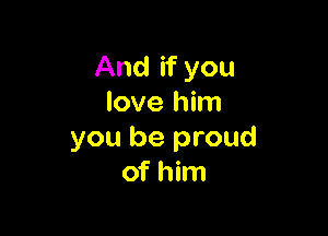 And if you
love him

you be proud
of him