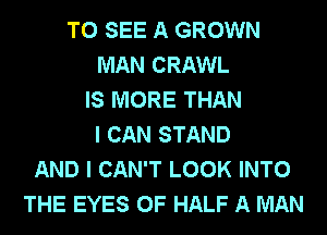 TO SEE A GROWN
MAN CRAWL
IS MORE THAN
I CAN STAND
AND I CAN'T LOOK INTO
THE EYES 0F HALF A MAN