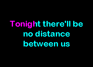 Tonight there'll be

no distance
between us