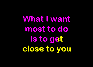 What I want
most to do

is to get
close to you