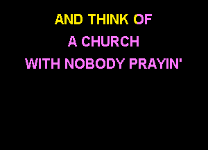AND THINK OF
A CHURCH
WITH NOBODY PRAYIN'