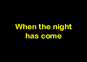 When the night

has come