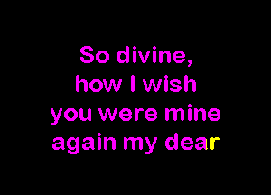 So divine,
how I wish

you were mine
again my dear
