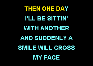 THEN ONE DAY
I'LL BE SITTIN'
WITH ANOTHER

AND SUDDENLY A
SMILE WILL CROSS
MY FACE