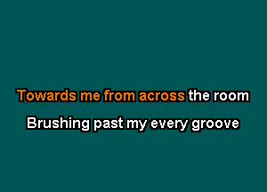 Towards me from across the room

Brushing past my every groove