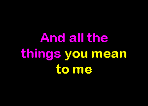 And all the

things you mean
to me