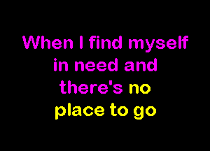 When I find myself
in need and

there's no
place to go