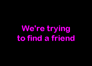 We're trying

to find a friend
