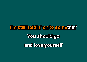 I'm still holdin' on to somethin'

You should go

and love yourself