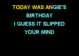 TODAY WAS ANGIE'S
BIRTHDAY
I GUESS IT SLIPPED

YOUR MIND