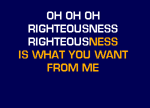0H 0H 0H
RIGHTEOUSNESS
RIGHTEOUSNESS
IS WHAT YOU WANT
FROM ME