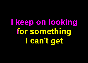 I keep on looking

for something
I can't get