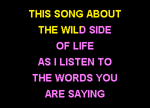 THIS SONG ABOUT
THE WILD SIDE
OF LIFE

AS I LISTEN TO
THE WORDS YOU
ARE SAYING
