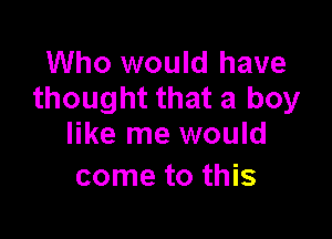 Who would have
thought that a boy

like me would
come to this