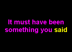 It must have been

something you said