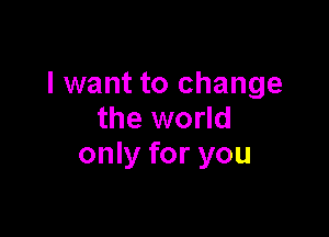 I want to change

the world
only for you