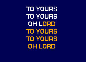 T0 YOURS
T0 YOURS
0H LORD

T0 YOURS
T0 YOURS
0H LORD