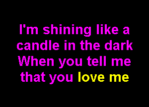 I'm shining like a
candle in the dark

When you tell me
that you love me