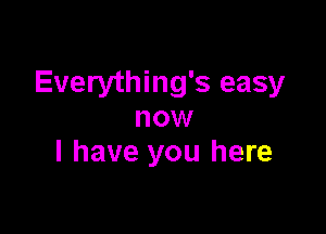 Everything's easy

now
I have you here