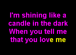 I'm shining like a
candle in the dark

When you tell me
that you love me