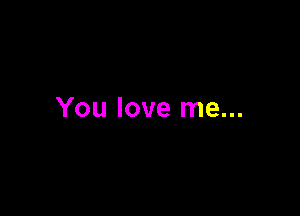 You love me...